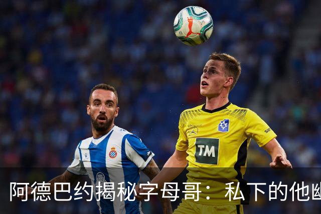 阿德巴约揭秘字母哥：私下的他幽默且平易近人